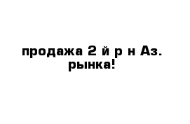 продажа 2-й р-н Аз. рынка!